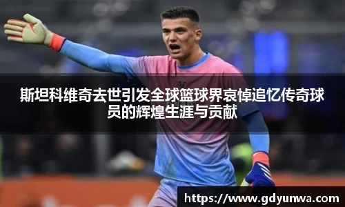 斯坦科维奇去世引发全球篮球界哀悼追忆传奇球员的辉煌生涯与贡献